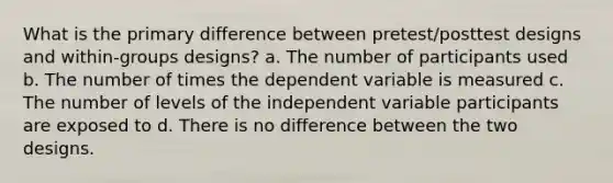 What is the primary difference between pretest/posttest designs and within-groups designs? a. The number of participants used b. The number of times the dependent variable is measured c. The number of levels of the independent variable participants are exposed to d. There is no difference between the two designs.