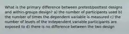 What is the primary difference between pretest/posttest designs and within-groups design? a) the number of participants used b) the number of times the dependent variable is measured c) the number of levels of the independent variable participants are exposed to d) there is no difference between the two design