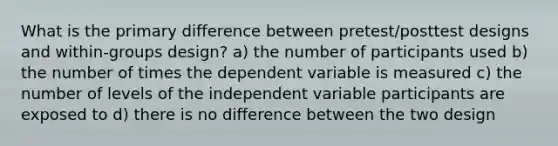 What is the primary difference between pretest/posttest designs and within-groups design? a) the number of participants used b) the number of times the dependent variable is measured c) the number of levels of the independent variable participants are exposed to d) there is no difference between the two design