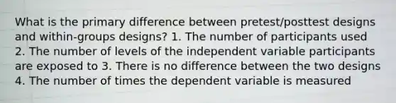 What is the primary difference between pretest/posttest designs and within-groups designs? 1. The number of participants used 2. The number of levels of the independent variable participants are exposed to 3. There is no difference between the two designs 4. The number of times the dependent variable is measured