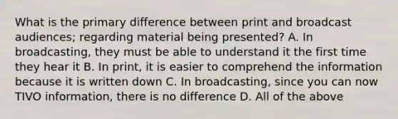 What is the primary difference between print and broadcast audiences; regarding material being presented? A. In broadcasting, they must be able to understand it the first time they hear it B. In print, it is easier to comprehend the information because it is written down C. In broadcasting, since you can now TIVO information, there is no difference D. All of the above