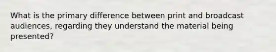 What is the primary difference between print and broadcast audiences, regarding they understand the material being presented?