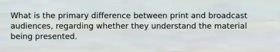 What is the primary difference between print and broadcast audiences, regarding whether they understand the material being presented.