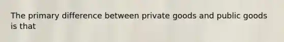 The primary difference between private goods and public goods is that