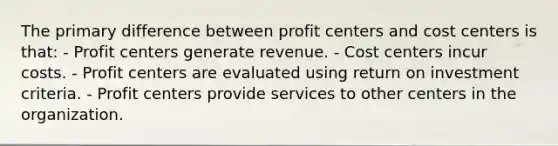 The primary difference between profit centers and cost centers is that: - Profit centers generate revenue. - Cost centers incur costs. - Profit centers are evaluated using return on investment criteria. - Profit centers provide services to other centers in the organization.