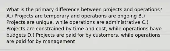 What is the primary difference between projects and operations? A.) Projects are temporary and operations are ongoing B.) Projects are unique, while operations are administrative C.) Projects are constrained by time and cost, while operations have budgets D.) Projects are paid for by customers, while operations are paid for by management