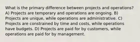 What is the primary difference between projects and operations? A) Projects are temporary and operations are ongoing. B) Projects are unique, while operations are administrative. C) Projects are constrained by time and costs, while operations have budgets. D) Projects are paid for by customers, while operations are paid for by management.