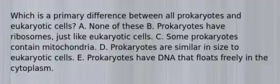 Which is a primary difference between all prokaryotes and eukaryotic cells? A. None of these B. Prokaryotes have ribosomes, just like eukaryotic cells. C. Some prokaryotes contain mitochondria. D. Prokaryotes are similar in size to eukaryotic cells. E. Prokaryotes have DNA that floats freely in the cytoplasm.