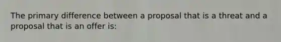 The primary difference between a proposal that is a threat and a proposal that is an offer is: