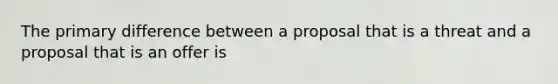 The primary difference between a proposal that is a threat and a proposal that is an offer is