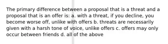 The primary difference between a proposal that is a threat and a proposal that is an offer is: a. with a threat, if you decline, you become worse off, unlike with offers b. threats are necessarily given with a harsh tone of voice, unlike offers c. offers may only occur between friends d. all of the above