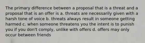 The primary difference between a proposal that is a threat and a proposal that is an offer is a. threats are necessarily given with a harsh tone of voice b. threats always result in someone getting harmed c. when someone threatens you the intent is to punish you if you don't comply, unlike with offers d. offers may only occur between friends