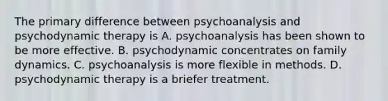 The primary difference between psychoanalysis and psychodynamic therapy is A. psychoanalysis has been shown to be more effective. B. psychodynamic concentrates on family dynamics. C. psychoanalysis is more flexible in methods. D. psychodynamic therapy is a briefer treatment.