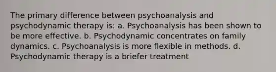 The primary difference between psychoanalysis and psychodynamic therapy is: a. Psychoanalysis has been shown to be more effective. b. Psychodynamic concentrates on family dynamics. c. Psychoanalysis is more flexible in methods. d. Psychodynamic therapy is a briefer treatment