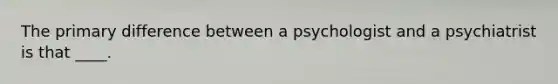 The primary difference between a psychologist and a psychiatrist is that ____.