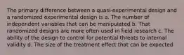 The primary difference between a quasi-experimental design and a randomized experimental design is a. The number of independent variables that can be manipulated b. That randomized designs are more often used in field research c. The ability of the design to control for potential threats to internal validity d. The size of the treatment effect that can be expected