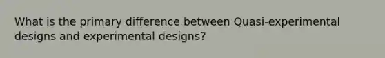 What is the primary difference between Quasi-experimental designs and experimental designs?