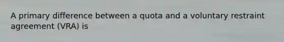 A primary difference between a quota and a voluntary restraint agreement​ (VRA) is