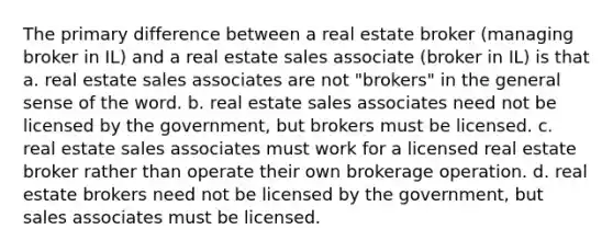 The primary difference between a real estate broker (managing broker in IL) and a real estate sales associate (broker in IL) is that a. real estate sales associates are not "brokers" in the general sense of the word. b. real estate sales associates need not be licensed by the government, but brokers must be licensed. c. real estate sales associates must work for a licensed real estate broker rather than operate their own brokerage operation. d. real estate brokers need not be licensed by the government, but sales associates must be licensed.