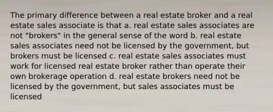 The primary difference between a real estate broker and a real estate sales associate is that a. real estate sales associates are not "brokers" in the general sense of the word b. real estate sales associates need not be licensed by the government, but brokers must be licensed c. real estate sales associates must work for licensed real estate broker rather than operate their own brokerage operation d. real estate brokers need not be licensed by the government, but sales associates must be licensed