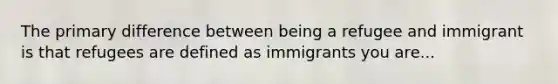 The primary difference between being a refugee and immigrant is that refugees are defined as immigrants you are...