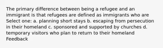 The primary difference between being a refugee and an immigrant is that refugees are defined as immigrants who are Select one: a. planning short stays b. escaping from persecution in their homeland c. sponsored and supported by churches d. temporary visitors who plan to return to their homeland Feedback