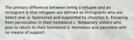 The primary difference between being a refugee and an immigrant is that refugees are defined as immigrants who are Select one: a. Sponsored and supported by churches b. Escaping from persecution in their homeland c. Temporary visitors who plan to return to their homeland d. Homeless and penniless with no means of support