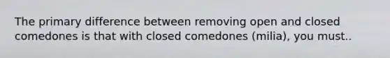 The primary difference between removing open and closed comedones is that with closed comedones (milia), you must..