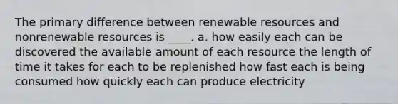 The primary difference between renewable resources and nonrenewable resources is ____. a. how easily each can be discovered the available amount of each resource the length of time it takes for each to be replenished how fast each is being consumed how quickly each can produce electricity