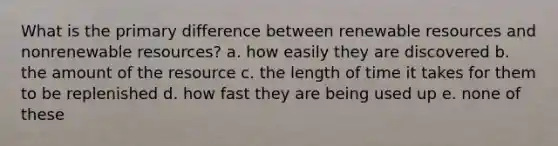 What is the primary difference between renewable resources and nonrenewable resources? a. how easily they are discovered b. the amount of the resource c. the length of time it takes for them to be replenished d. how fast they are being used up e. none of these