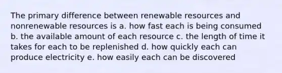 The primary difference between renewable resources and nonrenewable resources is a. how fast each is being consumed b. the available amount of each resource c. the length of time it takes for each to be replenished d. how quickly each can produce electricity e. how easily each can be discovered