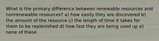 What is the primary difference between renewable resources and nonrenewable resources? a) how easily they are discovered b) the amount of the resource c) the length of time it takes for them to be replenished d) how fast they are being used up e) none of these