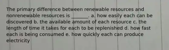 The primary difference between renewable resources and nonrenewable resources is _______. a. how easily each can be discovered b. the available amount of each resource c. the length of time it takes for each to be replenished d. how fast each is being consumed e. how quickly each can produce electricity