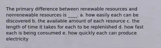 The primary difference between renewable resources and nonrenewable resources is ____. a. how easily each can be discovered b. the available amount of each resource c. the length of time it takes for each to be replenished d. how fast each is being consumed e. how quickly each can produce electricity