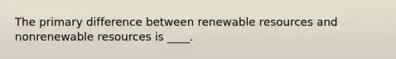 The primary difference between renewable resources and nonrenewable resources is ____.