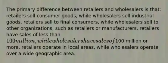 The primary difference between retailers and wholesalers is that: retailers sell consumer goods, while wholesalers sell industrial goods. retailers sell to final consumers, while wholesalers sell to other organizations, such as retailers or manufacturers. retailers have sales of less than 100 million, while wholesalers have sales of100 million or more. retailers operate in local areas, while wholesalers operate over a wide geographic area.