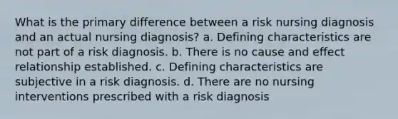 What is the primary difference between a risk nursing diagnosis and an actual nursing diagnosis? a. Defining characteristics are not part of a risk diagnosis. b. There is no cause and effect relationship established. c. Defining characteristics are subjective in a risk diagnosis. d. There are no nursing interventions prescribed with a risk diagnosis