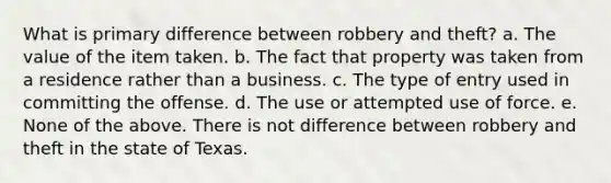 What is primary difference between robbery and theft? a. The value of the item taken. b. The fact that property was taken from a residence rather than a business. c. The type of entry used in committing the offense. d. The use or attempted use of force. e. None of the above. There is not difference between robbery and theft in the state of Texas.