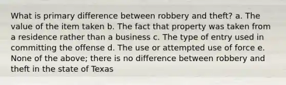 What is primary difference between robbery and theft? a. The value of the item taken b. The fact that property was taken from a residence rather than a business c. The type of entry used in committing the offense d. The use or attempted use of force e. None of the above; there is no difference between robbery and theft in the state of Texas