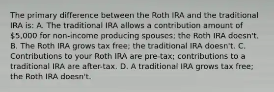 The primary difference between the Roth IRA and the traditional IRA is: A. The traditional IRA allows a contribution amount of 5,000 for non-income producing spouses; the Roth IRA doesn't. B. The Roth IRA grows tax free; the traditional IRA doesn't. C. Contributions to your Roth IRA are pre-tax; contributions to a traditional IRA are after-tax. D. A traditional IRA grows tax free; the Roth IRA doesn't.