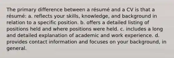 The primary difference between a résumé and a CV is that a résumé: a. reflects your skills, knowledge, and background in relation to a specific position. b. offers a detailed listing of positions held and where positions were held. c. includes a long and detailed explanation of academic and work experience. d. provides contact information and focuses on your background, in general.