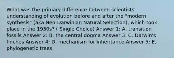 What was the primary difference between scientists' understanding of evolution before and after the "modern synthesis" (aka Neo-Darwinian Natural Selection), which took place in the 1930s? ( Single Choice) Answer 1: A. transition fossils Answer 2: B. the central dogma Answer 3: C. Darwin's finches Answer 4: D. mechanism for inheritance Answer 5: E. phylogenetic trees