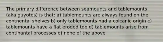 The primary difference between seamounts and tablemounts (aka guyotes) is that: a) tablemounts are always found on the contnental shelves b) only tablemounts had a colcanic origin c) tablemounts have a flat eroded top d) tablemounts arise from continantal​ processes e) none of the above