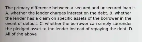 The primary difference between a secured and unsecured loan is A. whether the lender charges interest on the debt. B. whether the lender has a claim on specific assets of the borrower in the event of default. C. whether the borrower can simply surrender the pledged asset to the lender instead of repaying the debt. D. All of the above