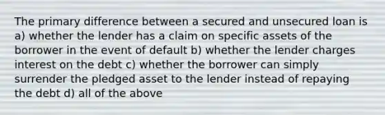 The primary difference between a secured and unsecured loan is a) whether the lender has a claim on specific assets of the borrower in the event of default b) whether the lender charges interest on the debt c) whether the borrower can simply surrender the pledged asset to the lender instead of repaying the debt d) all of the above