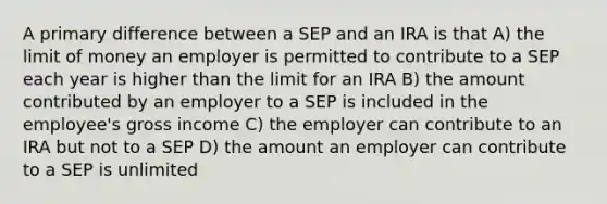 A primary difference between a SEP and an IRA is that A) the limit of money an employer is permitted to contribute to a SEP each year is higher than the limit for an IRA B) the amount contributed by an employer to a SEP is included in the employee's gross income C) the employer can contribute to an IRA but not to a SEP D) the amount an employer can contribute to a SEP is unlimited