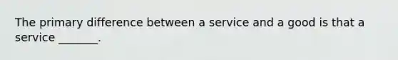 The primary difference between a service and a good is that a service _______.