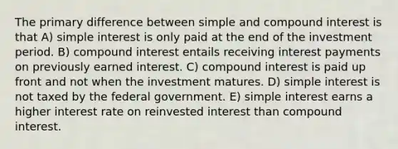 The primary difference between simple and compound interest is that A) simple interest is only paid at the end of the investment period. B) compound interest entails receiving interest payments on previously earned interest. C) compound interest is paid up front and not when the investment matures. D) simple interest is not taxed by the federal government. E) simple interest earns a higher interest rate on reinvested interest than compound interest.