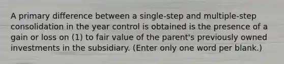 A primary difference between a single-step and multiple-step consolidation in the year control is obtained is the presence of a gain or loss on (1) to fair value of the parent's previously owned investments in the subsidiary. (Enter only one word per blank.)