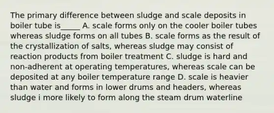 The primary difference between sludge and scale deposits in boiler tube is_____ A. scale forms only on the cooler boiler tubes whereas sludge forms on all tubes B. scale forms as the result of the crystallization of salts, whereas sludge may consist of reaction products from boiler treatment C. sludge is hard and non-adherent at operating temperatures, whereas scale can be deposited at any boiler temperature range D. scale is heavier than water and forms in lower drums and headers, whereas sludge i more likely to form along the steam drum waterline